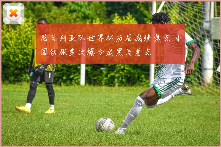 尼日利亚队世界杯历届战绩盘点 小国劲旅多次爆冷成黑马看点