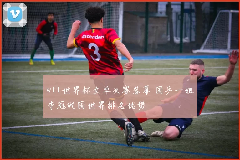 wtt世界杯女单决赛落幕 国乒一姐夺冠巩固世界排名优势