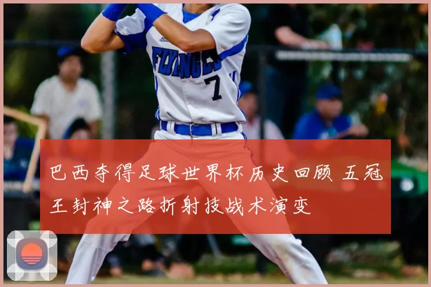 巴西夺得足球世界杯历史回顾 五冠王封神之路折射技战术演变