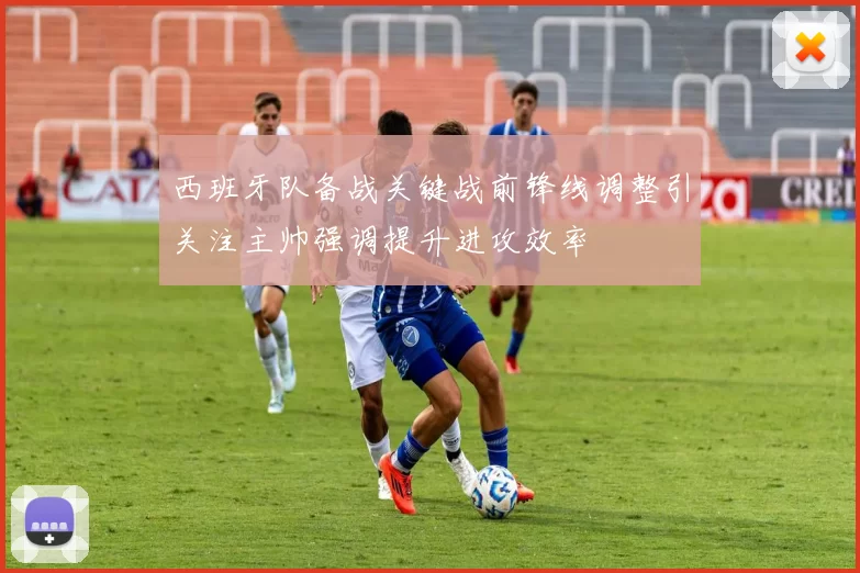 西班牙队备战关键战前锋线调整引关注主帅强调提升进攻效率
