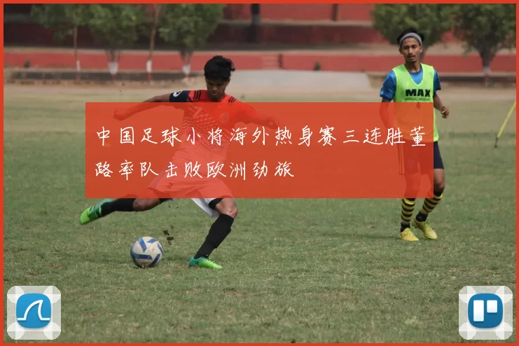 中国足球小将海外热身赛三连胜董路率队击败欧洲劲旅
