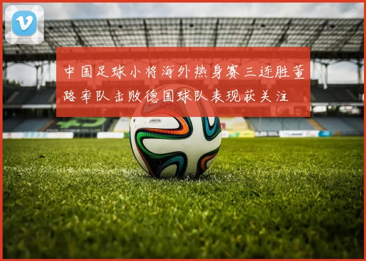 中国足球小将海外热身赛三连胜董路率队击败德国球队表现获关注