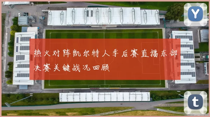 热火对阵凯尔特人季后赛直播东部决赛关键战况回顾