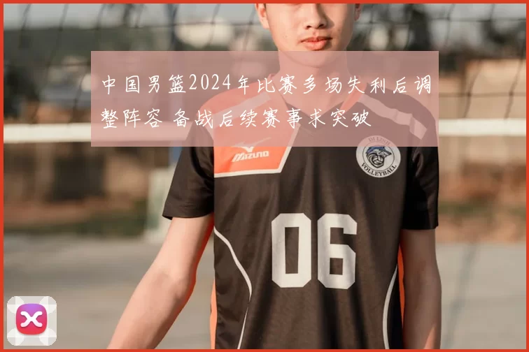中国男篮2024年比赛多场失利后调整阵容 备战后续赛事求突破