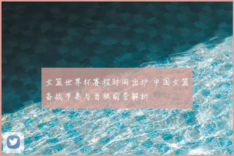 女篮世界杯赛程时间出炉 中国女篮备战节奏与晋级前景解析