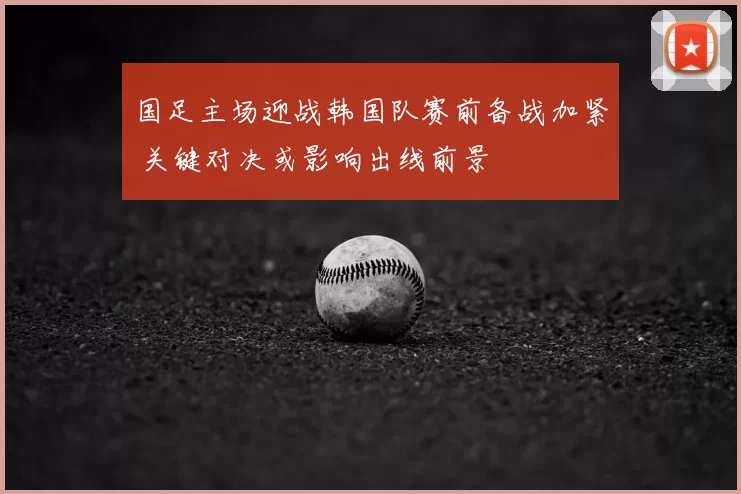 国足主场迎战韩国队赛前备战加紧 关键对决或影响出线前景