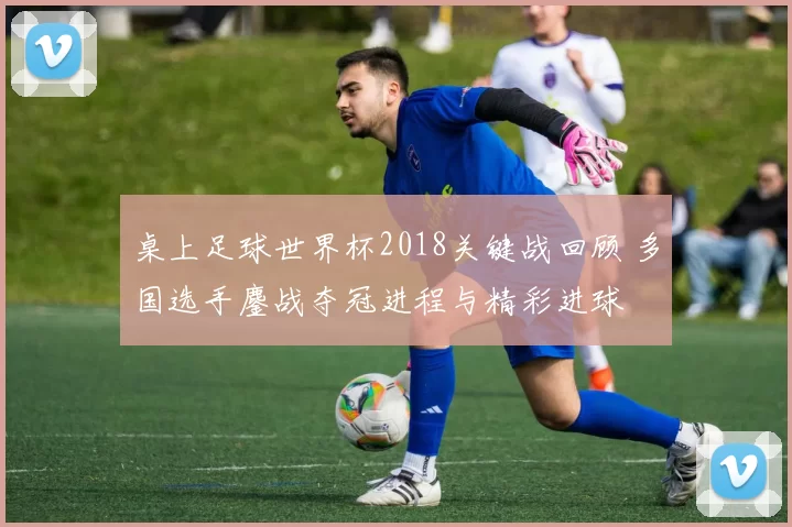 桌上足球世界杯2018关键战回顾 多国选手鏖战夺冠进程与精彩进球