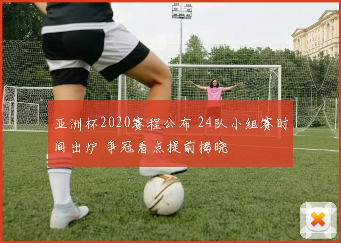 亚洲杯2020赛程公布 24队小组赛时间出炉 争冠看点提前揭晓