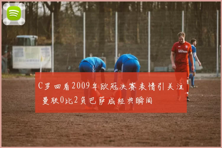 C罗回看2009年欧冠决赛表情引关注 曼联0比2负巴萨成经典瞬间