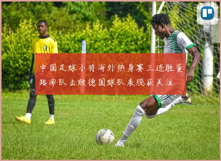 中国足球小将海外热身赛三连胜董路率队击败德国球队表现获关注