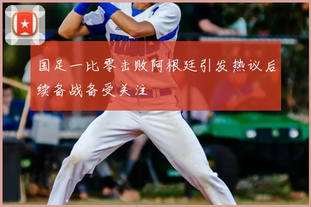 国足一比零击败阿根廷引发热议后续备战备受关注