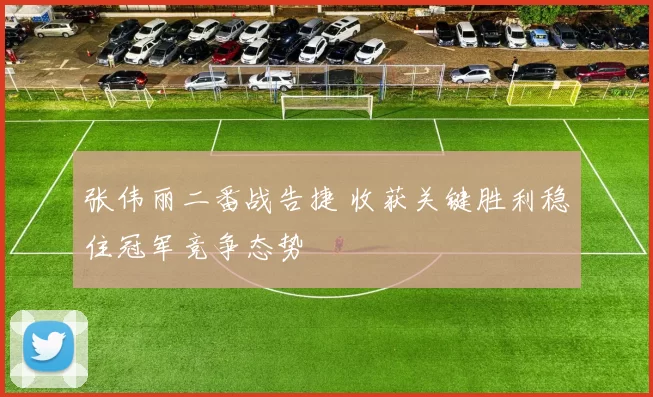 张伟丽二番战告捷 收获关键胜利稳住冠军竞争态势