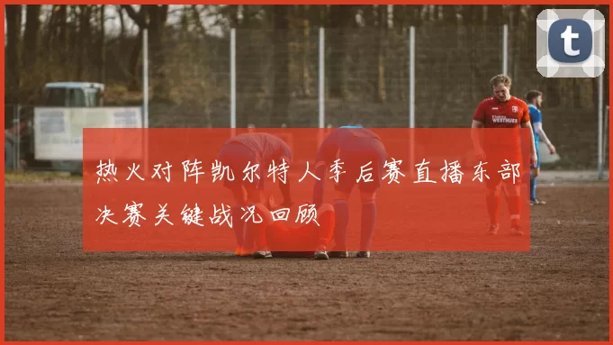 热火对阵凯尔特人季后赛直播东部决赛关键战况回顾