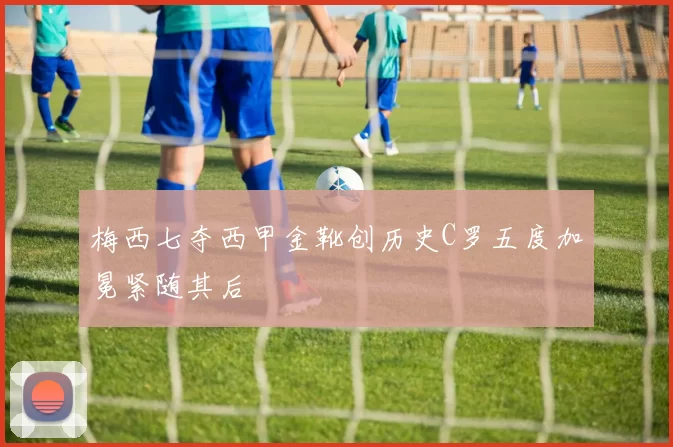 梅西七夺西甲金靴创历史C罗五度加冕紧随其后