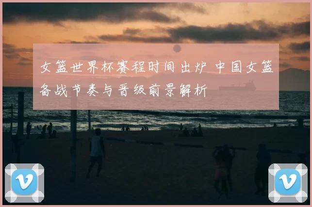 女篮世界杯赛程时间出炉 中国女篮备战节奏与晋级前景解析