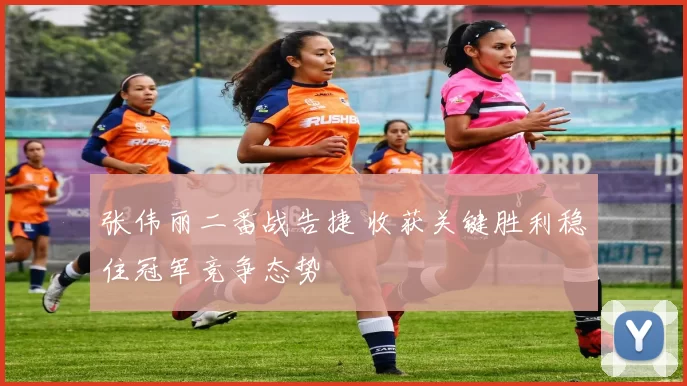 张伟丽二番战告捷 收获关键胜利稳住冠军竞争态势