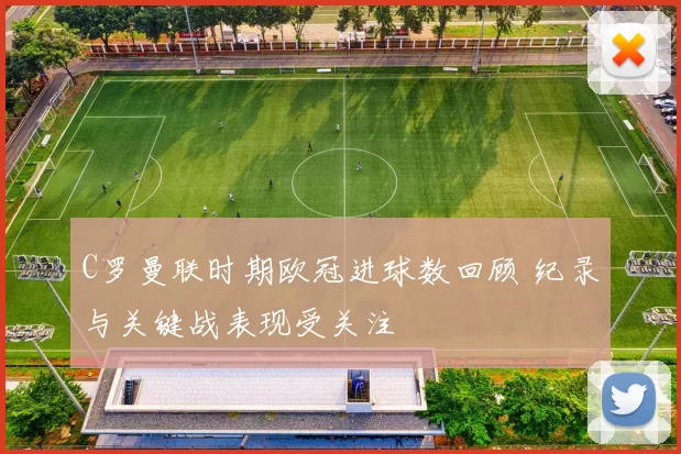 C罗曼联时期欧冠进球数回顾 纪录与关键战表现受关注