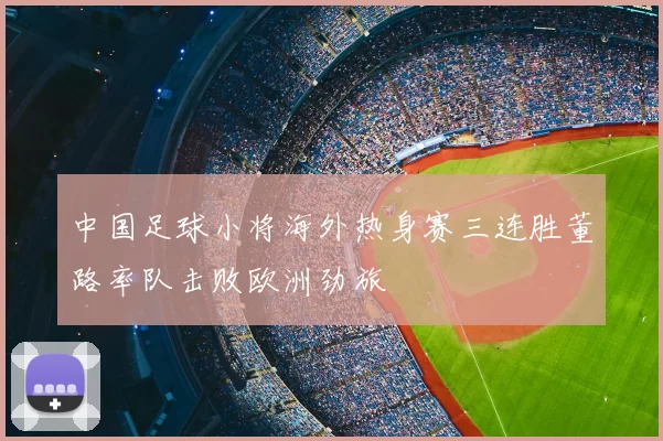 中国足球小将海外热身赛三连胜董路率队击败欧洲劲旅