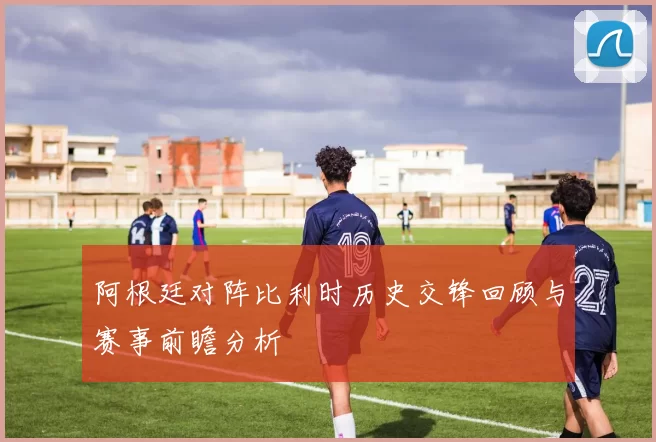 阿根廷对阵比利时历史交锋回顾与赛事前瞻分析