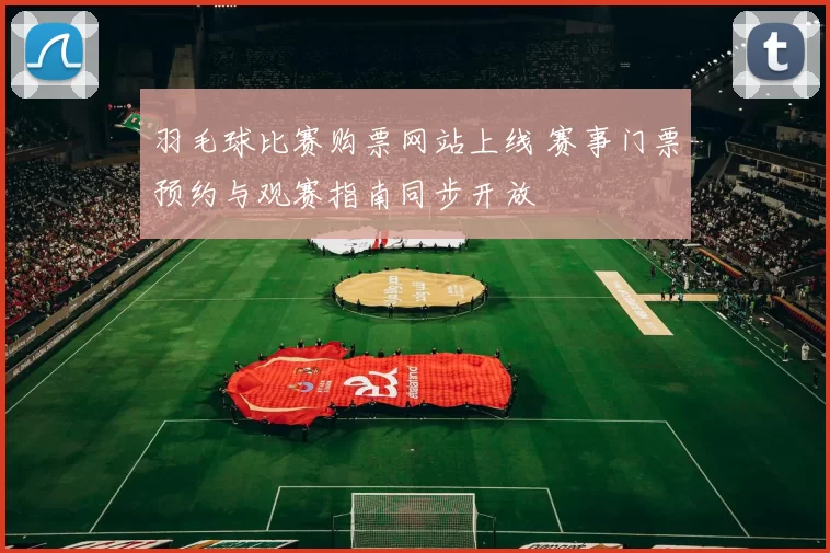 羽毛球比赛购票网站上线 赛事门票预约与观赛指南同步开放