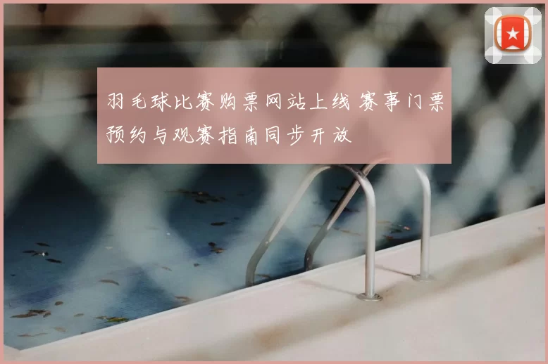 羽毛球比赛购票网站上线 赛事门票预约与观赛指南同步开放