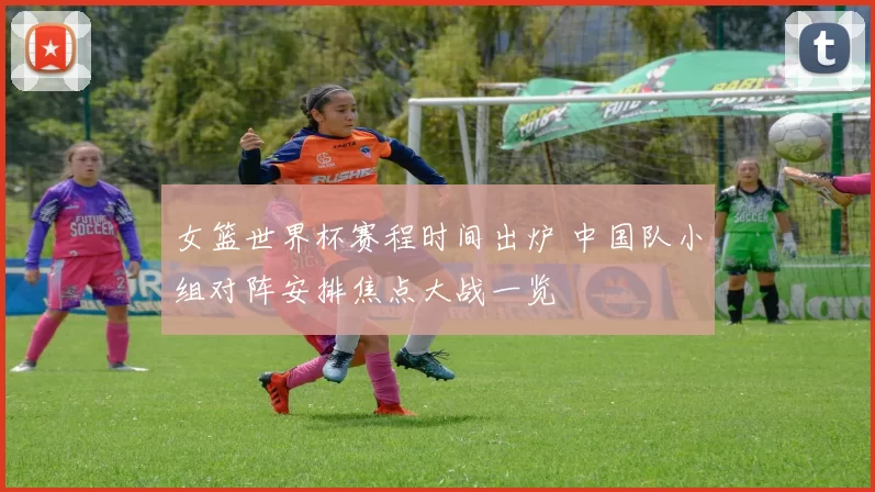 女篮世界杯赛程时间出炉 中国队小组对阵安排焦点大战一览