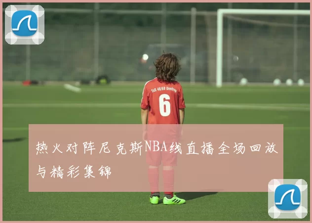 热火对阵尼克斯NBA线直播全场回放与精彩集锦