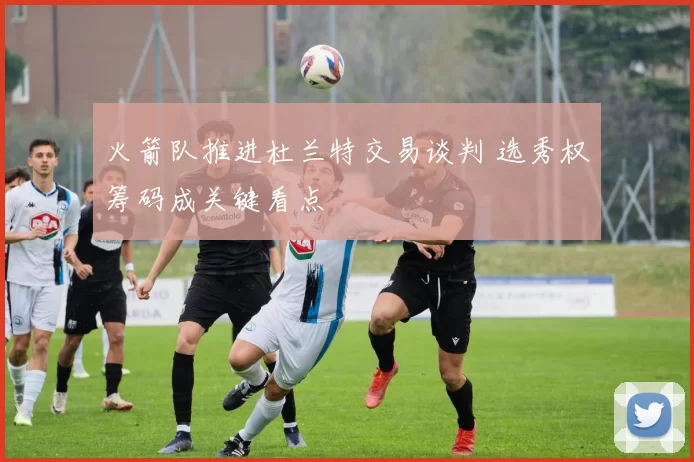 火箭队推进杜兰特交易谈判 选秀权筹码成关键看点