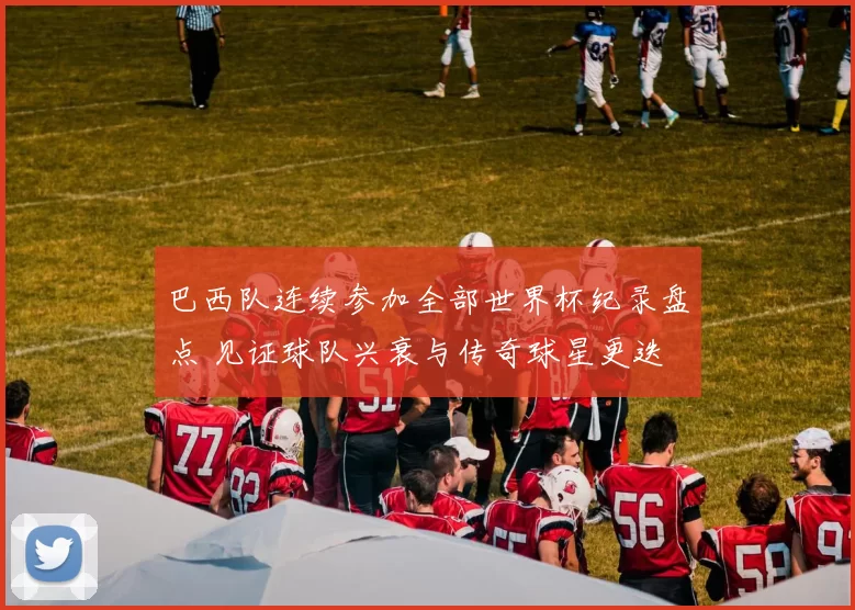 巴西队连续参加全部世界杯纪录盘点 见证球队兴衰与传奇球星更迭