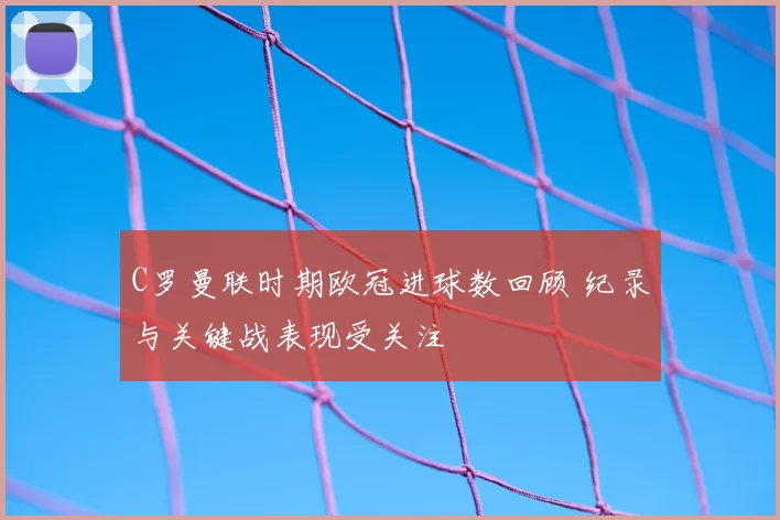 C罗曼联时期欧冠进球数回顾 纪录与关键战表现受关注