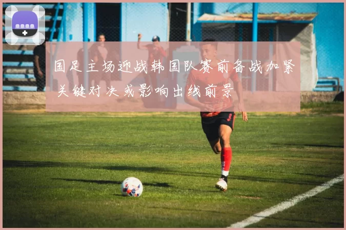 国足主场迎战韩国队赛前备战加紧 关键对决或影响出线前景