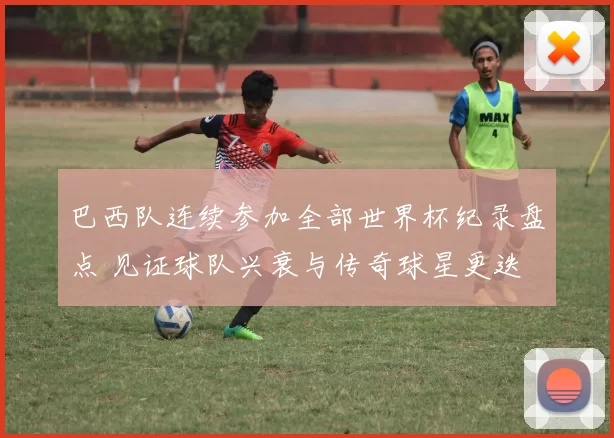 巴西队连续参加全部世界杯纪录盘点 见证球队兴衰与传奇球星更迭