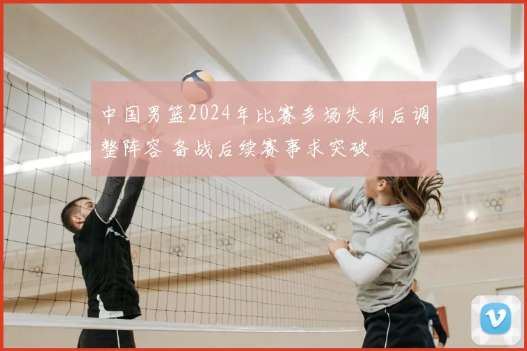 中国男篮2024年比赛多场失利后调整阵容 备战后续赛事求突破