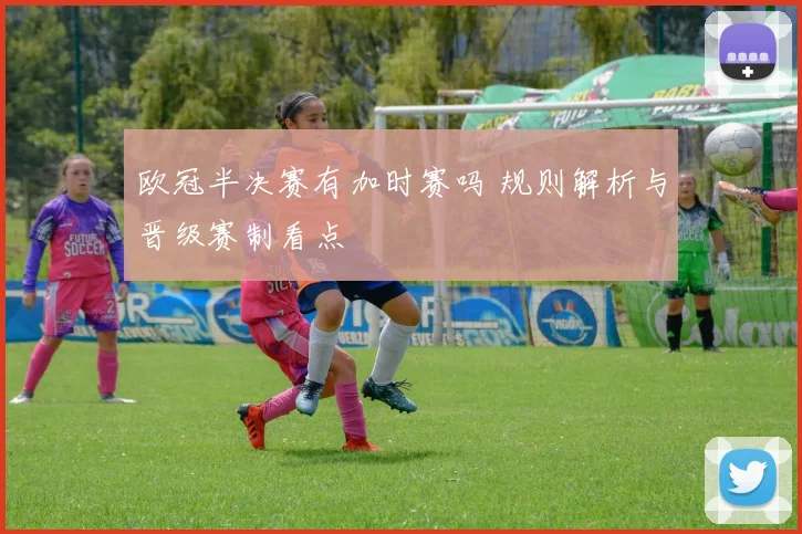 欧冠半决赛有加时赛吗 规则解析与晋级赛制看点