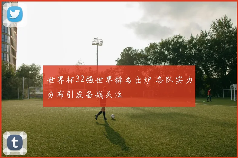 世界杯32强世界排名出炉 各队实力分布引发备战关注