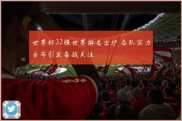 世界杯32强世界排名出炉 各队实力分布引发备战关注