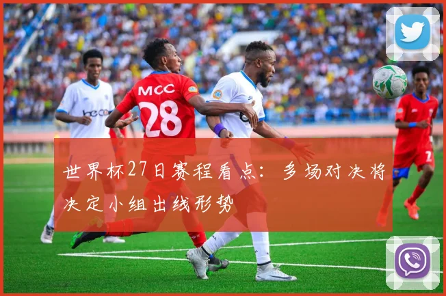 世界杯27日赛程看点：多场对决将决定小组出线形势