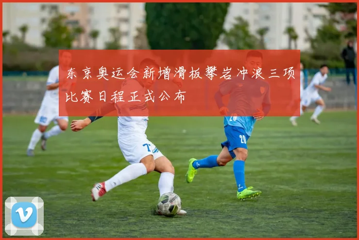 东京奥运会新增滑板攀岩冲浪三项比赛日程正式公布