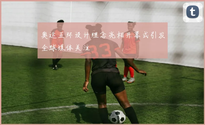 奥运五环设计理念亮相开幕式引发全球媒体关注